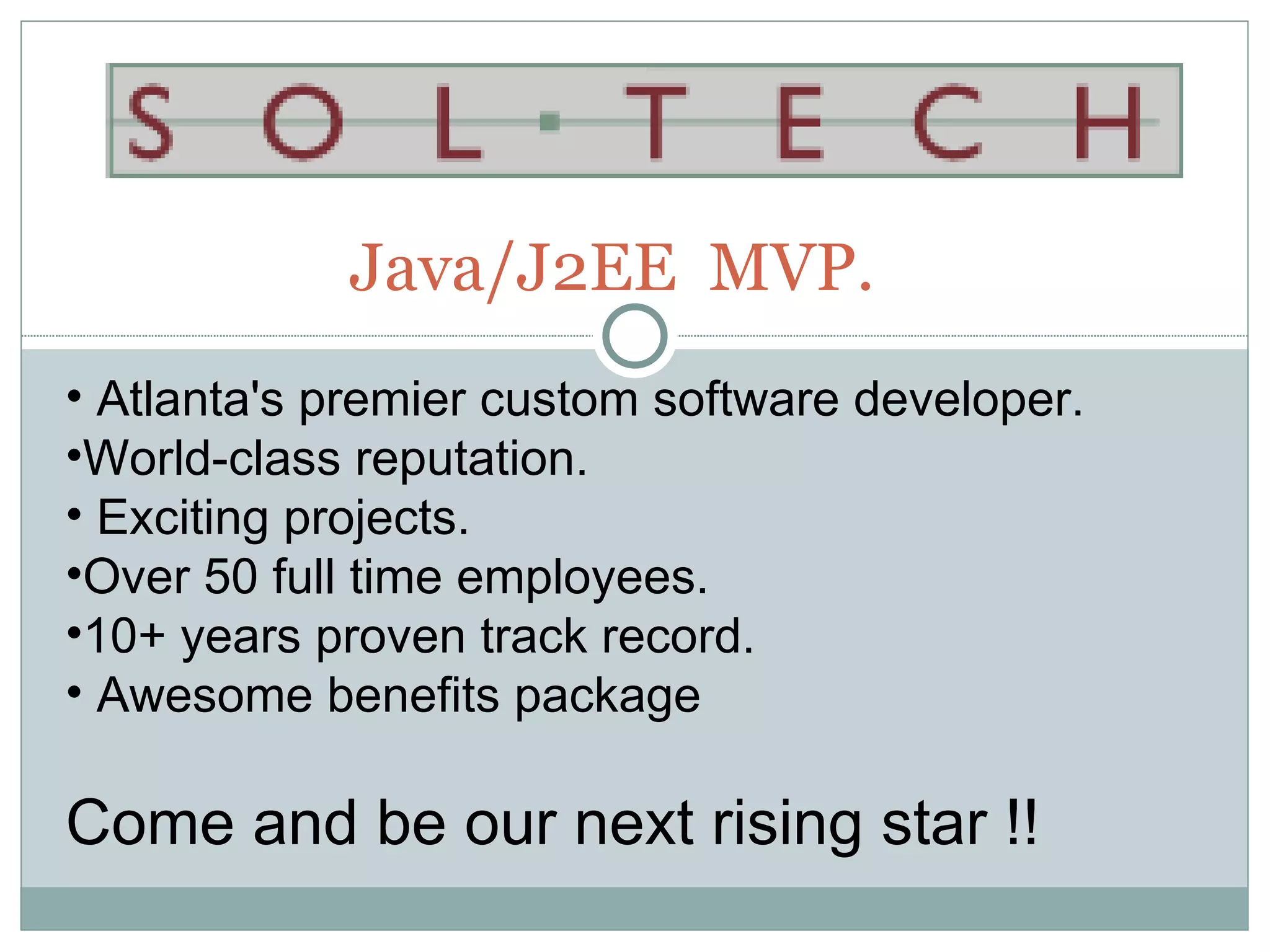 Java/J2EE MVP.
• Atlanta's premier custom software developer.
•World-class reputation.
• Exciting projects.
•Over 50 full time employees.
•10+ years proven track record.
• Awesome benefits package

Come and be our next rising star !!
 
