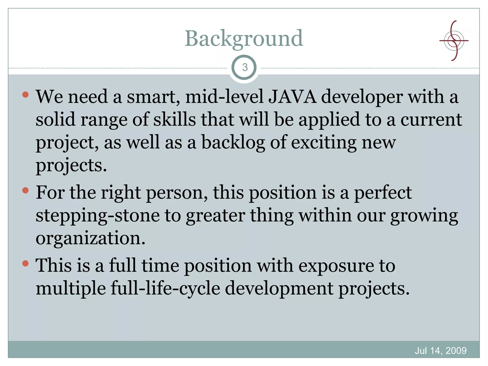 Background
                            3

 We need a smart, mid-level JAVA developer with a
  solid range of skills that will be applied to a current
  project, as well as a backlog of exciting new
  projects.
 For the right person, this position is a perfect
  stepping-stone to greater thing within our growing
  organization.
 This is a full time position with exposure to
  multiple full-life-cycle development projects.


                                                  Jul 14, 2009
 