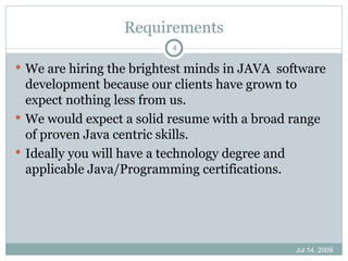Requirements
                          4

 We are hiring the brightest minds in JAVA software
  development because our clients have grown to
  expect nothing less from us.
 We would expect a solid resume with a broad range
  of proven Java centric skills.
 Ideally you will have a technology degree and
  applicable Java/Programming certifications.




                                              Jul 14, 2009
 