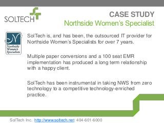CASE STUDY
Northside Women’s Specialist
SolTech is, and has been, the outsourced IT provider for
Northside Women’s Specialists for over 7 years.
Multiple paper conversions and a 100 seat EMR
implementation has produced a long term relationship
with a happy client.
SolTech has been instrumental in taking NWS from zero
technology to a competitive technology-enriched
practice.
SolTech Inc. http://www.soltech.net 404-601-6000
 