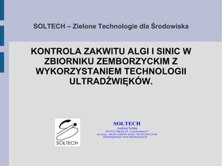 SOLTECH – Zielone Technologie dla Środowiska
KONTROLA ZAKWITU ALGI I SINIC W
ZBIORNIKU ZEMBORZYCKIM Z
WYKORZYSTANIEM TECHNOLOGII
ULTRADŹWIĘKÓW.
SOLTECH
Andrzej Sołdaj
20-072 LUBLIN UL. Czechowska 6/7
tel. kom. +48 601-320920, tel/fax +48 (81)538-23-80
soltech@post.pl; www.transtech-eco.pl
 