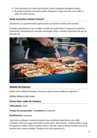 Caso pretendas um toque mais picante, junta malagueta esmagada a gosto;
Se gostas de pratos com sabor, podes “temperar” a água do arroz com caldo e 1
cálice de vinho branco.
Onde encontrar marisco fresco?
Atualmente, os supermercados apresentam uma inúmera oferta nesse sentido.
Contudo, garantimos-te que a melhor escolha que podes fazer é comprar no comércio
tradicional, nomeadamente nas lotas municipais. Peixe e marisco mais fresco do que na
lota não há!
Rodizio de marisco
Onde comer rodizio de marisco. Encontra aqui as nossas melhores sugestões:
Rodizio Marisco onde comer
Como fazer caldo de marisco
Dificuldade: Fácil
Tempo de preparação + cozedura: 90 minutos
Rendimento: 4 pessoas
Aproveita as cabeças e cascas do camarão que cozinhares para fazeres um caldo
aromático. Para isso, pega num tacho e junta azeite, alho francês, 1 cebola média e 200g
de tomate em cubos. Coloca coentros, louro e alecrim. Junta 2 dentes de alho com casca,
envolve tudo e deixa cozinhar. Tempera com sal e pimenta q.b.
2/5
 