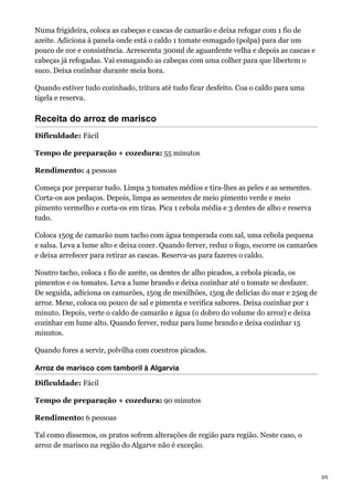 Numa frigideira, coloca as cabeças e cascas de camarão e deixa refogar com 1 fio de
azeite. Adiciona à panela onde está o caldo 1 tomate esmagado (polpa) para dar um
pouco de cor e consistência. Acrescenta 300ml de aguardente velha e depois as cascas e
cabeças já refogadas. Vai esmagando as cabeças com uma colher para que libertem o
suco. Deixa cozinhar durante meia hora.
Quando estiver tudo cozinhado, tritura até tudo ficar desfeito. Coa o caldo para uma
tigela e reserva.
Receita do arroz de marisco
Dificuldade: Fácil
Tempo de preparação + cozedura: 55 minutos
Rendimento: 4 pessoas
Começa por preparar tudo. Limpa 3 tomates médios e tira-lhes as peles e as sementes.
Corta-os aos pedaços. Depois, limpa as sementes de meio pimento verde e meio
pimento vermelho e corta-os em tiras. Pica 1 cebola média e 3 dentes de alho e reserva
tudo.
Coloca 150g de camarão num tacho com água temperada com sal, uma cebola pequena
e salsa. Leva a lume alto e deixa cozer. Quando ferver, reduz o fogo, escorre os camarões
e deixa arrefecer para retirar as cascas. Reserva-as para fazeres o caldo.
Noutro tacho, coloca 1 fio de azeite, os dentes de alho picados, a cebola picada, os
pimentos e os tomates. Leva a lume brando e deixa cozinhar até o tomate se desfazer.
De seguida, adiciona os camarões, 150g de mexilhões, 150g de delícias do mar e 250g de
arroz. Mexe, coloca ou pouco de sal e pimenta e verifica sabores. Deixa cozinhar por 1
minuto. Depois, verte o caldo de camarão e água (o dobro do volume do arroz) e deixa
cozinhar em lume alto. Quando ferver, reduz para lume brando e deixa cozinhar 15
minutos.
Quando fores a servir, polvilha com coentros picados.
Arroz de marisco com tamboril à Algarvia
Dificuldade: Fácil
Tempo de preparação + cozedura: 90 minutos
Rendimento: 6 pessoas
Tal como dissemos, os pratos sofrem alterações de região para região. Neste caso, o
arroz de marisco na região do Algarve não é exceção.
3/5
 