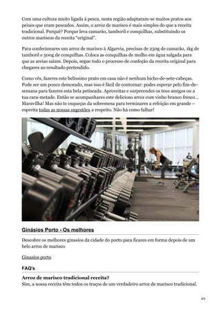 Com uma cultura muito ligada à pesca, nesta região adaptaram-se muitos pratos aos
peixes que eram pescados. Assim, o arroz de marisco é mais simples do que a receita
tradicional. Porquê? Porque leva camarão, tamboril e conquilhas, substituindo os
outros mariscos da receita “original”.
Para confecionares um arroz de marisco à Algarvia, precisas de 250g de camarão, 1kg de
tamboril e 500g de conquilhas. Coloca as conquilhas de molho em água salgada para
que as areias saíam. Depois, segue todo o processo de confeção da receita original para
chegares ao resultado pretendido.
Como vês, fazeres este belíssimo prato em casa não é nenhum bicho-de-sete-cabeças.
Pode ser um pouco demorado, mas isso é fácil de contornar: podes esperar pelo fim-de-
semana para fazeres esta bela petiscada. Aproveitas e surpreendes os teus amigos ou a
tua cara-metade. Então se acompanhares este delicioso arroz com vinho branco fresco…
Maravilha! Mas não te esqueças da sobremesa para terminares a refeição em grande –
espreita todas as nossas sugestões a respeito. Não há como falhar!
Ginásios Porto - Os melhores
Descobre os melhores ginasios da cidade do porto para ficares em forma depois de um
belo arroz de marisco
Ginasios porto
FAQ's
Arroz de marisco tradicional receita?
Sim, a nossa receita têm todos os traços de um verdadeiro arroz de marisco tradicional.
4/5
 
