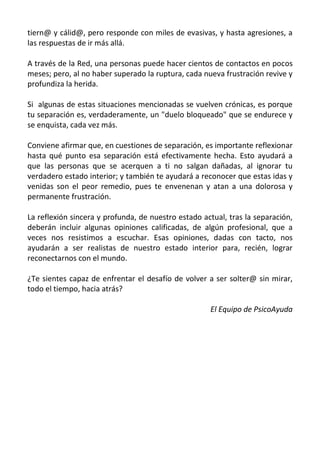 tiern@ y cálid@, pero responde con miles de evasivas, y hasta agresiones, a
las respuestas de ir más allá.

A través de la Red, una personas puede hacer cientos de contactos en pocos
meses; pero, al no haber superado la ruptura, cada nueva frustración revive y
profundiza la herida.

Si algunas de estas situaciones mencionadas se vuelven crónicas, es porque
tu separación es, verdaderamente, un "duelo bloqueado" que se endurece y
se enquista, cada vez más.

Conviene afirmar que, en cuestiones de separación, es importante reflexionar
hasta qué punto esa separación está efectivamente hecha. Esto ayudará a
que las personas que se acerquen a ti no salgan dañadas, al ignorar tu
verdadero estado interior; y también te ayudará a reconocer que estas idas y
venidas son el peor remedio, pues te envenenan y atan a una dolorosa y
permanente frustración.

La reflexión sincera y profunda, de nuestro estado actual, tras la separación,
deberán incluir algunas opiniones calificadas, de algún profesional, que a
veces nos resistimos a escuchar. Esas opiniones, dadas con tacto, nos
ayudarán a ser realistas de nuestro estado interior para, recién, lograr
reconectarnos con el mundo.

¿Te sientes capaz de enfrentar el desafío de volver a ser solter@ sin mirar,
todo el tiempo, hacia atrás?

                                                     El Equipo de PsicoAyuda
 