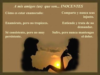 A mis amigos (as) que son... INOCENTES
Cómo es estar enamorado:
Enamórate, pero no tropieces.
Sé consistente, pero no muy
persistente.
Comparte y nunca seas
injusto.
Entiende y trata de no
demandar.
Sufre, pero nunca mantengas
el dolor.
 