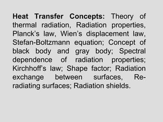 Heat Transfer Concepts: Theory of
thermal radiation, Radiation properties,
Planck’s law, Wien’s displacement law,
Stefan-Boltzmann equation; Concept of
black body and gray body; Spectral
dependence of radiation properties;
Kirchhoff’s law; Shape factor; Radiation
exchange between surfaces, Re-
radiating surfaces; Radiation shields.
 