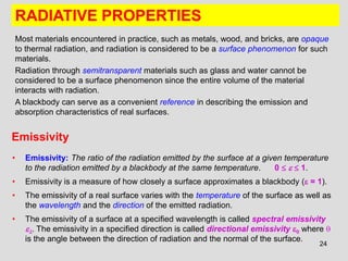 24
RADIATIVE PROPERTIES
Most materials encountered in practice, such as metals, wood, and bricks, are opaque
to thermal radiation, and radiation is considered to be a surface phenomenon for such
materials.
Radiation through semitransparent materials such as glass and water cannot be
considered to be a surface phenomenon since the entire volume of the material
interacts with radiation.
A blackbody can serve as a convenient reference in describing the emission and
absorption characteristics of real surfaces.
Emissivity
• Emissivity: The ratio of the radiation emitted by the surface at a given temperature
to the radiation emitted by a blackbody at the same temperature. 0    1.
• Emissivity is a measure of how closely a surface approximates a blackbody ( = 1).
• The emissivity of a real surface varies with the temperature of the surface as well as
the wavelength and the direction of the emitted radiation.
• The emissivity of a surface at a specified wavelength is called spectral emissivity
. The emissivity in a specified direction is called directional emissivity  where 
is the angle between the direction of radiation and the normal of the surface.
 