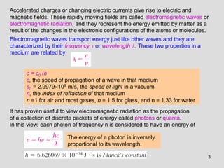 3
Accelerated charges or changing electric currents give rise to electric and
magnetic fields. These rapidly moving fields are called electromagnetic waves or
electromagnetic radiation, and they represent the energy emitted by matter as a
result of the changes in the electronic configurations of the atoms or molecules.
Electromagnetic waves transport energy just like other waves and they are
characterized by their frequency  or wavelength . These two properties in a
medium are related by
c = c0 /n
c, the speed of propagation of a wave in that medium
c0 = 2.9979108 m/s, the speed of light in a vacuum
n, the index of refraction of that medium
n =1 for air and most gases, n = 1.5 for glass, and n = 1.33 for water
It has proven useful to view electromagnetic radiation as the propagation
of a collection of discrete packets of energy called photons or quanta.
In this view, each photon of frequency n is considered to have an energy of
The energy of a photon is inversely
proportional to its wavelength.
 