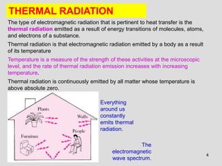 4
THERMAL RADIATION
The
electromagnetic
wave spectrum.
The type of electromagnetic radiation that is pertinent to heat transfer is the
thermal radiation emitted as a result of energy transitions of molecules, atoms,
and electrons of a substance.
Thermal radiation is that electromagnetic radiation emitted by a body as a result
of its temperature
Temperature is a measure of the strength of these activities at the microscopic
level, and the rate of thermal radiation emission increases with increasing
temperature.
Thermal radiation is continuously emitted by all matter whose temperature is
above absolute zero.
Everything
around us
constantly
emits thermal
radiation.
 