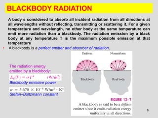 8
BLACKBODY RADIATION
• A blackbody is a perfect emitter and absorber of radiation.
Stefan–Boltzmann constant
Blackbody emissive power
The radiation energy
emitted by a blackbody:
A body s considered to absorb all incident radiation from all directions at
all wavelengths without reflecting, transmitting or scattering it. For a given
temperature and wavelength, no other body at the same temperature can
emit more radiation than a blackbody. The radiation emission by a black
body at any temperature T is the maximum possible emission at that
temperature
 