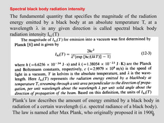 9
The fundamental quantity that specifies the magnitude of the radiation
energy emitted by a black body at an absolute temperature T, at a
wavelength  in any given direction is called spectral black body
radiation intensity Ib(T)
Spectral black body radiation intensity
Plank’s law describes the amount of energy emitted by a black body in
radiation of a certain wavelength (i.e. spectral radiance of a black body).
The law is named after Max Plank, who originally proposed it in 1900.
 
