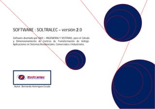 SOFTWARE : SOLTRALEC – versión 2.0
Software diseñado por B&H – INGENIERIA Y SISTEMAS, para el Cálculo
y Dimensionamiento de Centros de Transformación de Voltaje.
Aplicaciones en Sistemas Residenciales, Comerciales e Industriales.




 Autor: Bernardo Henriques Escala
 