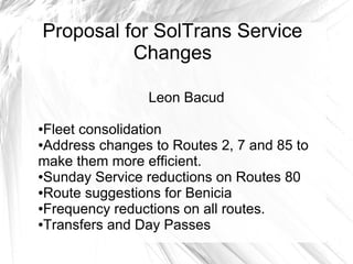 Proposal for SolTrans Service
          Changes

                Leon Bacud

●Fleet consolidation
●Address changes to Routes 2, 7 and 85 to

make them more efficient.
●Sunday Service reductions on Routes 80

●Route suggestions for Benicia

●Frequency reductions on all routes.

●Transfers and Day Passes
 