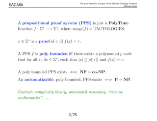 EACA06 The proof theoretic strength of the Steinitz Exchange Theorem
Michael Soltys
A propositional proof system (PPS) is ...