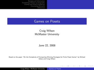 Background Information
Translating Chomp to Geography
Chomp and Proof Complexity
Concluding Remarks
References
Games on Posets
Craig Wilson
McMaster University
June 22, 2008
Based on the paper “On the Complexity of Computing Winning Strategies for Finite Poset Games” by Michael
Soltys and Craig Wilson
Craig Wilson McMaster University Games on Posets
 