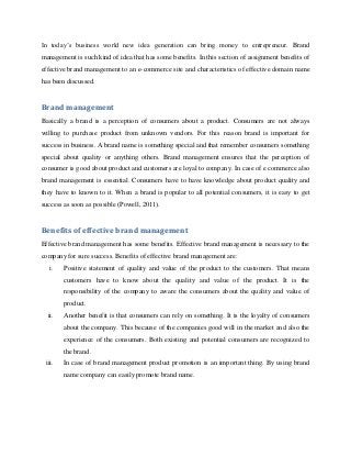 In today’s business world new idea generation can bring money to entrepreneur. Brand
management is such kind of idea that has some benefits. In this section of assignment benefits of
effective brand management to an e-commerce site and characteristics of effective domain name
has been discussed.

Brand management
Basically a brand is a perception of consumers about a product. Consumers are not always
willing to purchase product from unknown vendors. For this reason brand is important for
success in business. A brand name is something special and that remember consumers something
special about quality or anything others. Brand management ensures that the perception of
consumer is good about product and customers are loyal to company. In case of e commerce also
brand management is essential. Consumers have to have knowledge about product quality and
they have to known to it. When a brand is popular to all potential consumers, it is easy to get
success as soon as possible (Powell, 2011).

Benefits of effective brand management
Effective brand management has some benefits. Effective brand management is necessary to the
company for sure success. Benefits of effective brand management are:
i.

Positive statement of quality and value of the product to the customers. That means
customers have to know about the quality and value of the product. It is the
responsibility of the company to aware the consumers about the quality and value of
product.

ii.

Another benefit is that consumers can rely on something. It is the loyalty of consumers
about the company. This because of the companies good will in the market and also the
experience of the consumers. Both existing and potential consumers are recognized to
the brand.

iii.

In case of brand management product promotion is an important thing. By using brand
name company can easily promote brand name.

 