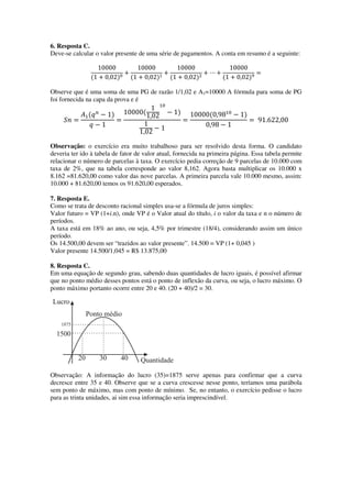 6. Resposta C.
Deve-se calcular o valor presente de uma série de pagamentos. A conta em resumo é a seguinte:
10000
ሺ1 ൅ 0,02ሻ଴
൅
10000
ሺ1 ൅ 0,02ሻଵ
൅
10000
ሺ1 ൅ 0,02ሻଶ
൅ ‫ڮ‬ ൅
10000
ሺ1 ൅ 0,02ሻଽ
ൌ
Observe que é uma soma de uma PG de razão 1/1,02 e A1=10000 A fórmula para soma de PG
foi fornecida na capa da prova e é
ܵ݊ ൌ
‫ܣ‬ଵሺ‫ݍ‬௡
െ 1ሻ
‫ݍ‬ െ 1
ൌ
10000ሺ
1
1,02
ଵ଴
െ 1ሻ
1
1,02 െ 1
ൌ
10000ሺ0,98ଵ଴
െ 1ሻ
0,98 െ 1
ൌ 91.622,00
Observação: o exercício era muito trabalhoso para ser resolvido desta forma. O candidato
deveria ter ido à tabela de fator de valor atual, fornecida na primeira página. Essa tabela permite
relacionar o número de parcelas à taxa. O exercício pedia correção de 9 parcelas de 10.000 com
taxa de 2%, que na tabela corresponde ao valor 8,162. Agora basta multiplicar os 10.000 x
8.162 =81.620,00 como valor das nove parcelas. A primeira parcela vale 10.000 mesmo, assim:
10.000 + 81.620,00 temos os 91.620,00 esperados.
7. Resposta E.
Como se trata de desconto racional simples usa-se a fórmula de juros simples:
Valor futuro = VP (1+i.n), onde VP é o Valor atual do título, i o valor da taxa e n o número de
períodos.
A taxa está em 18% ao ano, ou seja, 4,5% por trimestre (18/4), considerando assim um único
período.
Os 14.500,00 devem ser “trazidos ao valor presente”. 14.500 = VP (1+ 0,045 )
Valor presente 14.500/1,045 = R$ 13.875,00
8. Resposta C.
Em uma equação de segundo grau, sabendo duas quantidades de lucro iguais, é possível afirmar
que no ponto médio desses pontos está o ponto de inflexão da curva, ou seja, o lucro máximo. O
ponto máximo portanto ocorre entre 20 e 40. (20 + 40)/2 = 30.
Observação: A informação do lucro (35)=1875 serve apenas para confirmar que a curva
decresce entre 35 e 40. Observe que se a curva crescesse nesse ponto, teríamos uma parábola
sem ponto de máximo, mas com ponto de mínimo. Se, no entanto, o exercício pedisse o lucro
para as trinta unidades, ai sim essa informação seria imprescindível.
 