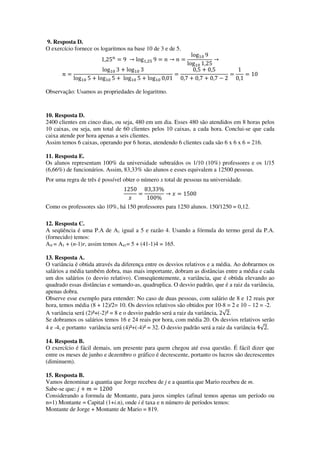 9. Resposta D.
O exercício fornece os logaritmos na base 10 de 3 e de 5.
1,25௡
ൌ 9 ՜ logଵ,ଶହ 9 ൌ ݊ ՜ ݊ ൌ
logଵ଴ 9
logଵ଴ 1,25
՜
݊ ൌ
logଵ଴ 3 ൅ logଵ଴ 3
logଵ଴ 5 ൅ logଵ଴ 5 ൅ logଵ଴ 5 ൅ logଵ଴ 0,01
ൌ
0,5 ൅ 0,5
0,7 ൅ 0,7 ൅ 0,7 െ 2
ൌ
1
0,1
ൌ 10
Observação: Usamos as propriedades de logaritmo.
10. Resposta D.
2400 clientes em cinco dias, ou seja, 480 em um dia. Esses 480 são atendidos em 8 horas pelos
10 caixas, ou seja, um total de 60 clientes pelos 10 caixas, a cada hora. Conclui-se que cada
caixa atende por hora apenas a seis clientes.
Assim temos 6 caixas, operando por 6 horas, atendendo 6 clientes cada são 6 x 6 x 6 = 216.
11. Resposta E.
Os alunos representam 100% da universidade subtraídos os 1/10 (10%) professores e os 1/15
(6,66%) de funcionários. Assim, 83,33% são alunos e esses equivalem a 12500 pessoas.
Por uma regra de três é possível obter o número x total de pessoas na universidade.
1250
‫ݔ‬
ൌ
83,33%
100%
՜ ‫ݔ‬ ൌ 1500
Como os professores são 10%, há 150 professores para 1250 alunos. 150/1250 = 0,12.
12. Resposta C.
A seqüência é uma P.A de A1 igual a 5 e razão 4. Usando a fórmula do termo geral da P.A.
(fornecido) temos:
AN = A1 + (n-1)r, assim temos A41= 5 + (41-1)4 = 165.
13. Resposta A.
O variância é obtida através da diferença entre os desvios relativos e a média. Ao dobrarmos os
salários a média também dobra, mas mais importante, dobram as distâncias entre a média e cada
um dos salários (o desvio relativo). Conseqüentemente, a variância, que é obtida elevando ao
quadrado essas distâncias e somando-as, quadruplica. O desvio padrão, que é a raiz da variância,
apenas dobra.
Observe esse exemplo para entender: No caso de duas pessoas, com salário de 8 e 12 reais por
hora, temos média (8 + 12)/2= 10. Os desvios relativos são obtidos por 10-8 = 2 e 10 – 12 = -2.
A variância será (2)²+(-2)² = 8 e o desvio padrão será a raiz da variância, 2√2.
Se dobramos os salários temos 16 e 24 reais por hora, com média 20. Os desvios relativos serão
4 e -4, e portanto variância será (4)²+(-4)² = 32. O desvio padrão será a raiz da variância 4√2.
14. Resposta B.
O exercício é fácil demais, um presente para quem chegou até essa questão. É fácil dizer que
entre os meses de junho e dezembro o gráfico é decrescente, portanto os lucros são decrescentes
(diminuem).
15. Resposta B.
Vamos denominar a quantia que Jorge recebeu de j e a quantia que Mario recebeu de m.
Sabe-se que: ݆ ൅ ݉ ൌ 1200
Considerando a formula de Montante, para juros simples (afinal temos apenas um período ou
n=1) Montante = Capital (1+i.n), onde i é taxa e n número de períodos temos:
Montante de Jorge + Montante de Mario = 819.
 