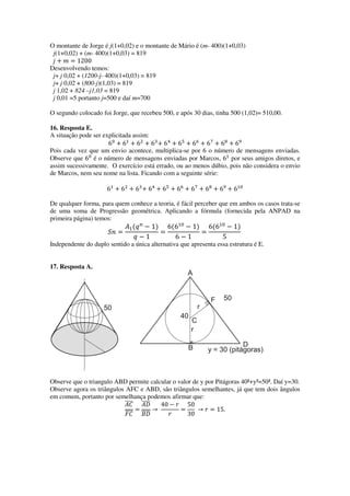 O montante de Jorge é j(1+0,02) e o montante de Mário é (m- 400)(1+0,03)
j(1+0,02) + (m- 400)(1+0,03) = 819
݆ ൅ ݉ ൌ 1200
Desenvolvendo temos:
j+ j 0,02 + (1200-j- 400)(1+0,03) = 819
j+ j 0,02 + (800-j)(1,03) = 819
j 1,02 + 824 –j1,03 = 819
j 0,01 =5 portanto j=500 e daí m=700
O segundo colocado foi Jorge, que recebeu 500, e após 30 dias, tinha 500 (1,02)= 510,00.
16. Resposta E.
A situação pode ser explicitada assim:
6଴
൅ 6ଵ
൅ 6ଶ
൅ 6ଷ
൅ 6ସ
൅ 6ହ
൅ 6଺
൅ 6଻
൅ 6଼
൅ 6ଽ
Pois cada vez que um envio acontece, multiplica-se por 6 o número de mensagens enviadas.
Observe que 6଴
é o número de mensagens enviadas por Marcos, 6ଵ
por seus amigos diretos, e
assim sucessivamente. O exercício está errado, ou ao menos dúbio, pois não considera o envio
de Marcos, nem seu nome na lista. Ficando com a seguinte série:
6ଵ
൅ 6ଶ
൅ 6ଷ
൅ 6ସ
൅ 6ହ
൅ 6଺
൅ 6଻
൅ 6଼
൅ 6ଽ
൅ 6ଵ଴
De qualquer forma, para quem conhece a teoria, é fácil perceber que em ambos os casos trata-se
de uma soma de Progressão geométrica. Aplicando a fórmula (fornecida pela ANPAD na
primeira página) temos:
ܵ݊ ൌ
‫ܣ‬ଵሺ‫ݍ‬௡
െ 1ሻ
‫ݍ‬ െ 1
ൌ
6ሺ6ଵ଴
െ 1ሻ
6 െ 1
ൌ
6ሺ6ଵ଴
െ 1ሻ
5
Independente do duplo sentido a única alternativa que apresenta essa estrutura é E.
17. Resposta A.
Observe que o triangulo ABD permite calcular o valor de y por Pitágoras 40²+y²=50². Daí y=30.
Observe agora os triângulos AFC e ABD, são triângulos semelhantes, já que tem dois ângulos
em comum, portanto por semelhança podemos afirmar que:
‫ܥܣ‬തതതത
‫ܥܨ‬തതതത
ൌ
‫ܦܣ‬തതതത
‫ܦܤ‬തതതത
՜
40 െ ‫ݎ‬
‫ݎ‬
ൌ
50
30
՜ ‫ݎ‬ ൌ 15.
 