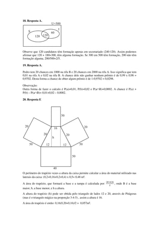 18. Resposta A.
Observe que 120 candidatos têm formação apenas em secretariado (240-120). Assim podemos
afirmar que 120 + 180=300, têm alguma formação. Se 300 em 500 têm formação, 200 não têm
formação alguma, 200/500=2/5.
19. Resposta A.
Pedro tem 20 chances em 1000 na rifa B e 20 chances em 2000 na rifa A. Isso significa que tem
0,01 na rifa A e 0,02 na rifa B. A chance dele não ganhar nenhum prêmio é de 0,99 x 0,98 =
0,9702. Desta forma a chance de obter algum prêmio é de 1-0,9702 = 0,0298.
Observação:
Outra forma de fazer o calculo é P(a)=0,01, P(b)=0,02 e P(a∩B)=0,0002. A chance é P(a) +
P(b) – P(a∩B)= 0,01+0,02 – 0,0002.
20. Resposta E
O perímetro do trapézio vezes a altura da caixa permite calcular a área do material utilizado nas
laterais da caixa: (0,2+0,16+0,2+0,4) x 0,5= 0,48 m².
A área do trapézio, que formará a base e a tampa é calculada por:
ሺ஻ା௕ሻ௛
ଶ
, onde B é a base
maior, b, a base menor, e h a altura.
A altura do trapézio (h) pode ser obtida pelo triangulo de lados 12 e 20, através de Pitágoras
(mas é o triangulo mágico na proporção 3-4-5) , assim a altura é 16.
A área do trapézio é então: 0,16(0,20+0,16)/2 = 0,057m².
 