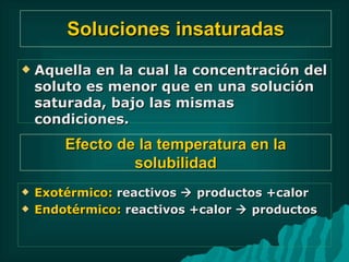 Soluciones insaturadas Aquella en la cual la concentración del soluto es menor que en una solución saturada, bajo las mismas condiciones. Exotérmico:  reactivos    productos +calor  Endotérmico:  reactivos +calor    productos Efecto de la temperatura en la solubilidad 