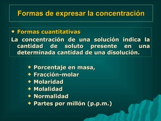 Formas de expresar la concentración Porcentaje en masa,  Fracción-molar  Molaridad  Molalidad  Normalidad Partes por millón (p.p.m.) Formas cuantitativas  La concentración de una solución indica la cantidad de soluto presente en una determinada cantidad de una disolución. 