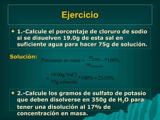 Ejercicio 1.-Calcule el porcentaje de cloruro de sodio si se disuelven 19.0g de esta sal en suficiente agua para hacer 75g de solución. Solución: 2.-Calcule los gramos de sulfato de potasio que deben disolverse en 350g de H 2 O para tener una disolución al 17% de concentración en masa. 