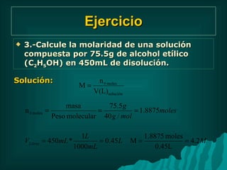 Ejercicio 3.-Calcule la molaridad de una solución compuesta por 75.5g de alcohol etílico (C 2 H 5 OH) en 450mL de disolución. Solución: 