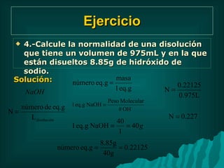 Ejercicio 4.-Calcule la normalidad de una disolución que tiene un volumen de 975mL y en la que están disueltos 8.85g de hidróxido de sodio. Solución: 