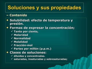 Soluciones y sus propiedades Solubilidad: efecto de temperatura y presión. Formas de expresar la concentración;  Tanto por ciento,  Molaridad  Normalidad Molalidad  Fracción-mol Partes por millón (p.p.m.) Clases de soluciones:  diluidas y concentradas. saturadas, insaturadas y sobresaturadas; –  Contenido 