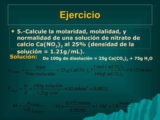 Ejercicio 5.-Calcule la molaridad, molalidad, y normalidad de una solución de nitrato de calcio Ca(NO 3 ) 2  al 25% (densidad de la solución = 1.21g/mL). Solución: De 100g de disolución = 25g Ca(CO 3 ) 2  + 75g H 2 O 