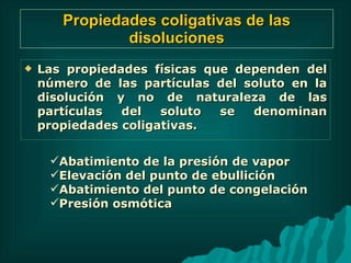 Propiedades coligativas de las disoluciones Las propiedades físicas que dependen del número de las partículas del soluto en la disolución y no de naturaleza de las partículas del soluto se denominan propiedades coligativas. Abatimiento de la presión de vapor Elevación del punto de ebullición Abatimiento del punto de congelación Presión osmótica  