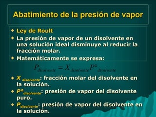 Abatimiento de la presión de vapor Ley de Roult La presión de vapor de un disolvente en una solución ideal disminuye al reducir la fracción molar. Matemáticamente se expresa: X  disolvente : fracción molar del disolvente en la solución.  P° disolvente : presión de vapor del disolvente puro. P disolvente : presión de vapor del disolvente en la solución. 