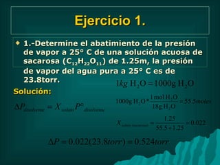 Ejercicio 1. 1.-Determine el abatimiento de la presión de vapor a 25° C de una solución acuosa de sacarosa (C 12 H 22 O 11 ) de 1.25m, la presión de vapor del agua pura a 25° C es de 23.8torr. Solución: 