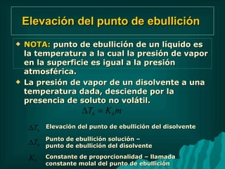 Elevación del punto de ebullición   NOTA:  punto de ebullición de un líquido es la temperatura a la cual la presión de vapor en la superficie es igual a la presión atmosférica. La presión de vapor de un disolvente a una temperatura dada, desciende por la presencia de soluto no volátil. Elevación del punto de ebullición del disolvente Punto de ebullición solución – punto de ebullición del disolvente Constante de proporcionalidad – llamada constante molal del punto de ebullición 