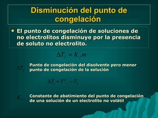 Disminución del punto de congelación   El punto de congelación de soluciones de no electrolitos disminuye por la presencia de soluto no electrolito. Punto de congelación del disolvente pero menor punto de congelación de la solución Constante de abatimiento del punto de congelación de una solución de un electrolito no volátil 