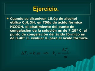 Ejercicio.   Cuando se disuelven 15.0g de alcohol etílico C 2 H 5 OH, en 750g de ácido fórmico HCOOH, el abatimiento del punto de congelación de la solución es de 7.20° C. el punto de congelación del ácido fórmico es de 8.40° C. evaluar K f  para el ácido fórmico. 