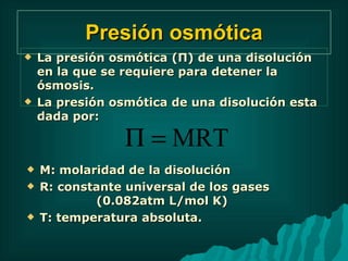 Presión osmótica La presión osmótica ( Π ) de una disolución en la que se requiere para detener la ósmosis. La presión osmótica de una disolución esta dada por: M: molaridad de la disolución R: constante universal de los gases  (0.082atm L/mol K) T: temperatura absoluta. 