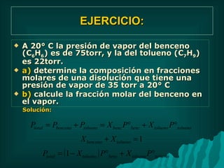 EJERCICIO: A 20° C la presión de vapor del benceno (C 6 H 6 ) es de 75torr, y la del tolueno (C 7 H 9 ) es 22torr. a)  determine la composición en fracciones molares de una disolución que tiene una presión de vapor de 35 torr a 20° C b)  calcule la fracción molar del benceno en el vapor. Solución: 