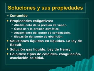 Soluciones y sus propiedades Propiedades coligativas;  Abatimiento de la presión de vapor,  Ósmosis y la presión osmótica,  Abatimiento del punto de congelación,  Elevación del punto de ebullición. Soluciones líquidas en líquidos. La ley de Raoult.  Solución gas líquido. Ley de Henry. Coloides: tipos de coloides, coagulación, asociación coloidal. –  Contenido 