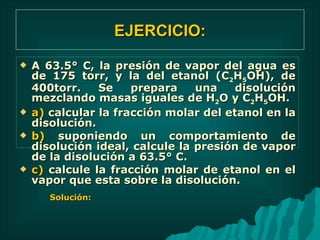 EJERCICIO: A 63.5° C, la presión de vapor del agua es de 175 torr, y la del etanol (C 2 H 5 OH), de 400torr. Se prepara una disolución mezclando masas iguales de H 2 O y C 2 H 5 OH. a)  calcular la fracción molar del etanol en la disolución. b)  suponiendo un comportamiento de disolución ideal, calcule la presión de vapor de la disolución a 63.5° C. c)  calcule la fracción molar de etanol en el vapor que esta sobre la disolución.  Solución: 