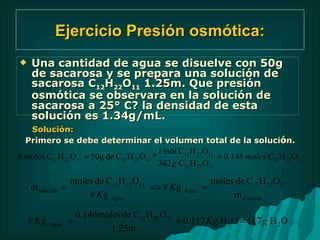 Ejercicio Presión osmótica: Una cantidad de agua se disuelve con 50g de sacarosa y se prepara una solución de sacarosa C 12 H 22 O 11  1.25m. Que presión osmótica se observara en la solución de sacarosa a 25° C? la densidad de esta solución es 1.34g/mL. Solución: Primero se debe determinar el volumen total de la soluci ó n.  