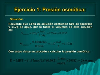 Ejercicio 1: Presión osmótica: Solución: Recuerde que 167g de soluci ó n contienen 50g de sacarosa y 117g de agua, por lo tanto el volumen de esta soluci ó n es:  Con estos datos se procede a calcular la presi ón osmótica. 