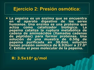 Ejercicio 2: Presión osmótica: La pepsina es un enzima que se encuentra en el aparato digestivo de los seres humanos. Una enzima es una proteína que actúa como catalizador biológico. La pepsina cataliza la ruptura metabólica de cadena de aminoácidos (llamadas cadenas de péptidos) para formar proteínas. Una solución de una muestra de 0.50g de pepsina purificada en 30.0mL solucion tienen presión osmótica de 8.92torr a 27.0° C. Estime el peso molecular de la pepsina.  R: 3.5x10 4  g/mol 