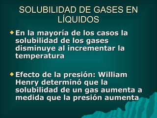 SOLUBILIDAD DE GASES EN LÍQUIDOS En la mayoría de los casos la solubilidad de los gases  disminuye al incrementar la temperatura Efecto de la presión: William Henry determinó que la solubilidad de un gas aumenta a medida que la presión aumenta 