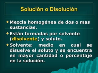 Solución o Disolución Mezcla homogénea de dos o mas sustancias. Están formadas por solvente ( disolvente ) y soluto. Solvente: medio en cual se disuelve el soluto y se encuentra en mayor cantidad o porcentaje en la solución. 