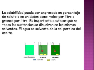 La solubilidad puede ser expresada en porcentaje 
de soluto o en unidades como moles por litro o 
gramos por litro. Es importante destacar que no 
todas las sustancias se disuelven en los mismos 
solventes. El agua es solvente de la sal pero no del 
aceite. 
 