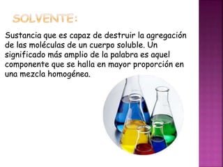 Sustancia que es capaz de destruir la agregación 
de las moléculas de un cuerpo soluble. Un 
significado más amplio de la palabra es aquel 
componente que se halla en mayor proporción en 
una mezcla homogénea. 
 