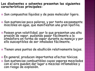 Los disolventes o solventes presentan las siguientes 
características principales: 
 Son compuestos líquidos y de peso molecular ligero. 
 Son sustancias poco polares, y por tanto escasamente 
miscibles en agua, que manifiestan una gran lipofilia. 
 Poseen gran volatilidad, por lo que presentan una alta 
presión de vapor, pudiendo pasar fácilmente a la 
atmósfera en forma de vapor durante su manejo y por 
ello susceptibles de ser inhalados fácilmente. 
 Tienen unos puntos de ebullición relativamente bajos. 
 En general, producen importantes efectos tóxicos. 
 Son sustancias combustibles cuyos vapores mezclados 
con el aire pueden dar lugar a mezclas inflamables y 
con riesgo de explosión. 
 
